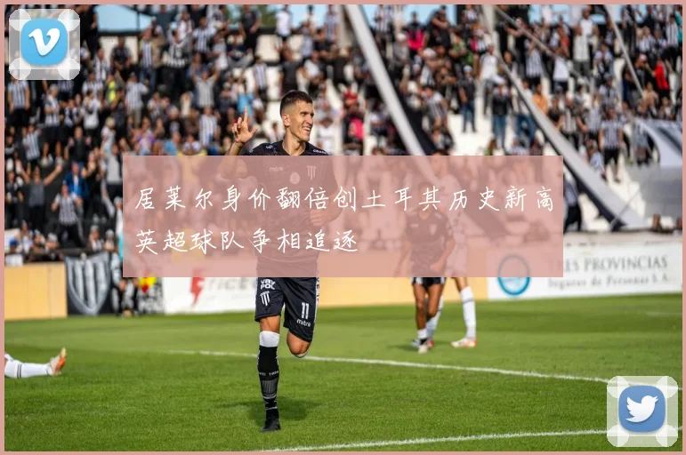 居莱尔身价翻倍创土耳其历史新高英超球队争相追逐