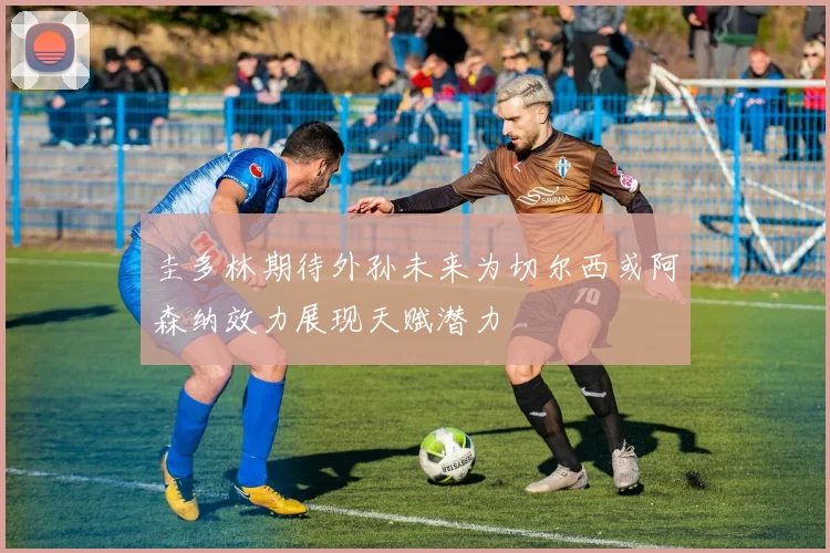 圭多林期待外孙未来为切尔西或阿森纳效力展现天赋潜力