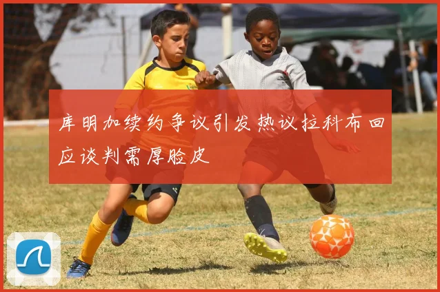 库明加续约争议引发热议拉科布回应谈判需厚脸皮