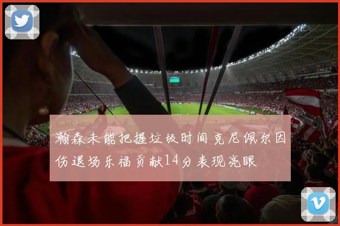 瀚森未能把握垃圾时间克尼佩尔因伤退场乐福贡献14分表现亮眼