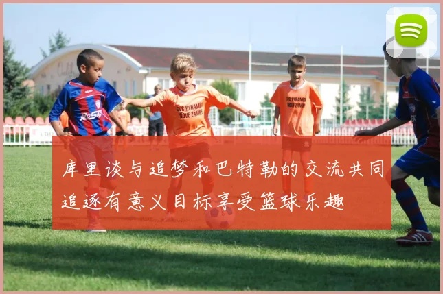 库里谈与追梦和巴特勒的交流共同追逐有意义目标享受篮球乐趣