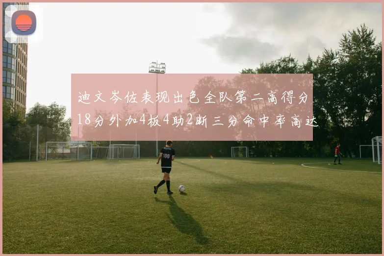 迪文岑佐表现出色全队第二高得分18分外加4板4助2断三分命中率高达44