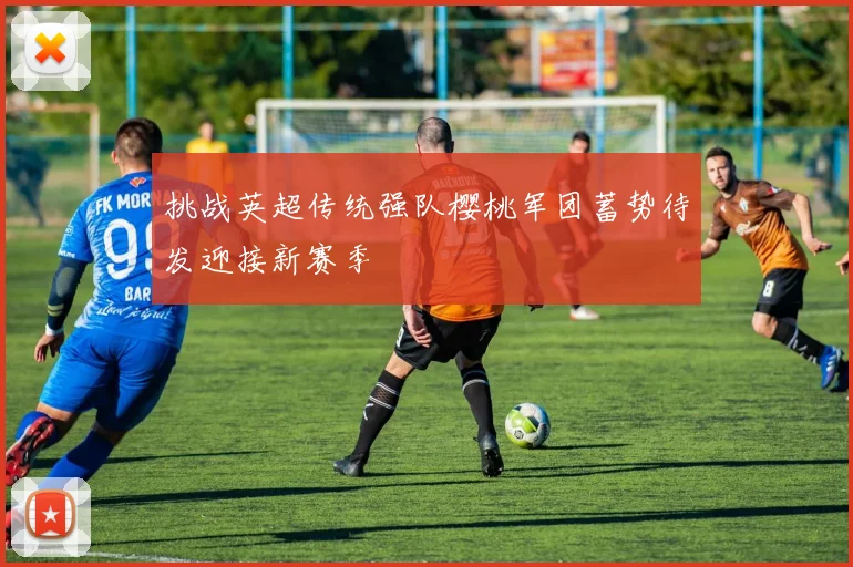 挑战英超传统强队樱桃军团蓄势待发迎接新赛季