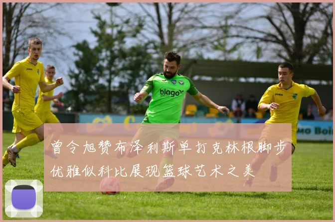 曾令旭赞布泽利斯单打克林根脚步优雅似科比展现篮球艺术之美