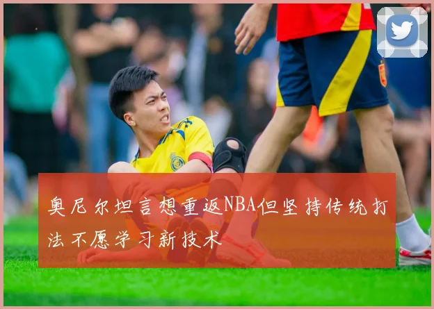 奥尼尔坦言想重返NBA但坚持传统打法不愿学习新技术