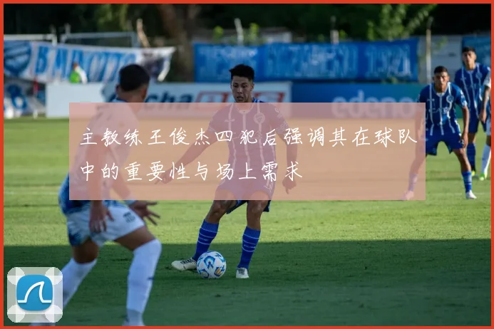 主教练王俊杰四犯后强调其在球队中的重要性与场上需求