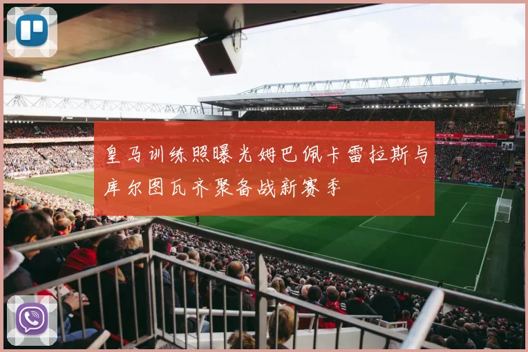 皇马训练照曝光姆巴佩卡雷拉斯与库尔图瓦齐聚备战新赛季