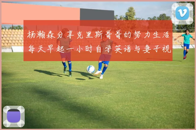 杨瀚森分享克里斯哥哥的努力生活每天早起一小时自学英语与妻子视频通话