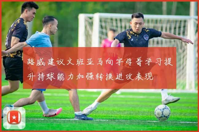 路威建议文班亚马向字母哥学习提升持球能力加强转换进攻表现