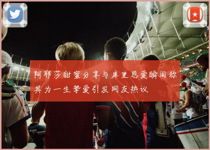 阿耶莎甜蜜分享与库里恩爱瞬间称其为一生挚爱引发网友热议