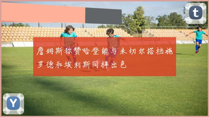 詹姆斯称赞哈登能与米切尔搭档施罗德和埃利斯同样出色