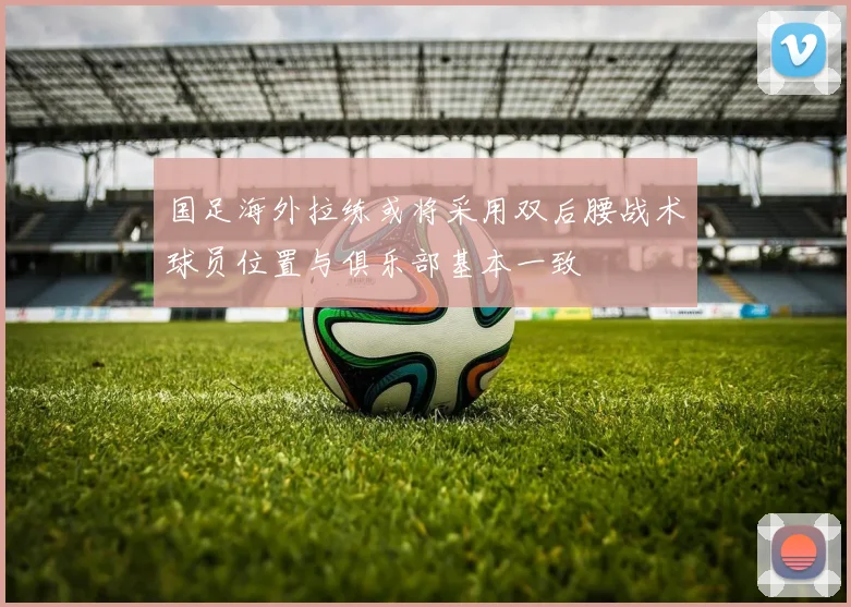 国足海外拉练或将采用双后腰战术球员位置与俱乐部基本一致
