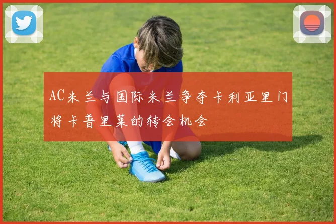 AC米兰与国际米兰争夺卡利亚里门将卡普里莱的转会机会