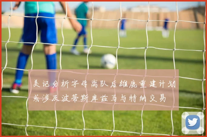 美记分析字母离队后雄鹿重建计划或涉及波蒂斯库兹马与特纳交易