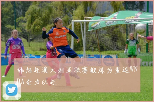 韩旭赴澳大利亚联赛锻炼为重返WNBA全力以赴