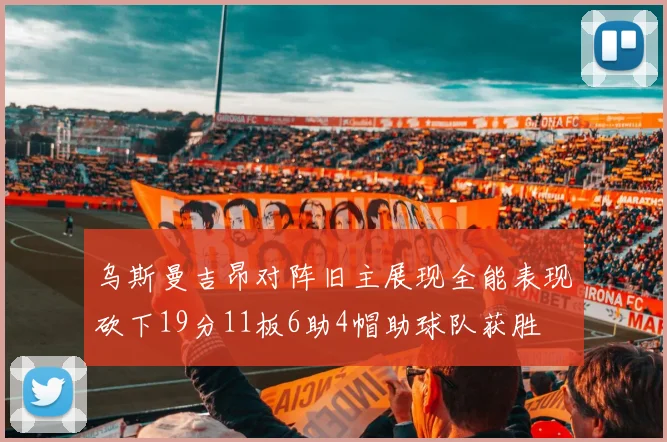 乌斯曼吉昂对阵旧主展现全能表现砍下19分11板6助4帽助球队获胜