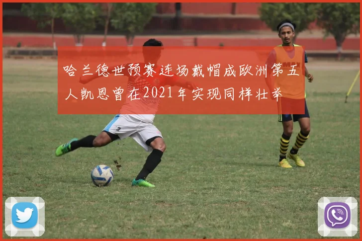 哈兰德世预赛连场戴帽成欧洲第五人凯恩曾在2021年实现同样壮举