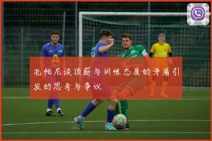 孔帕尼谈顶薪与训练态度的矛盾引发的思考与争议