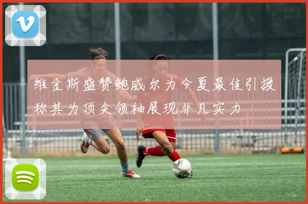 维金斯盛赞鲍威尔为今夏最佳引援称其为顶尖领袖展现非凡实力