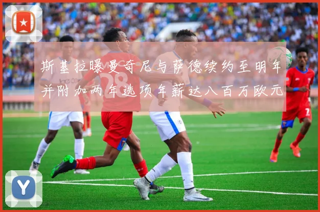 斯基拉曝曼奇尼与萨德续约至明年并附加两年选项年薪达八百万欧元