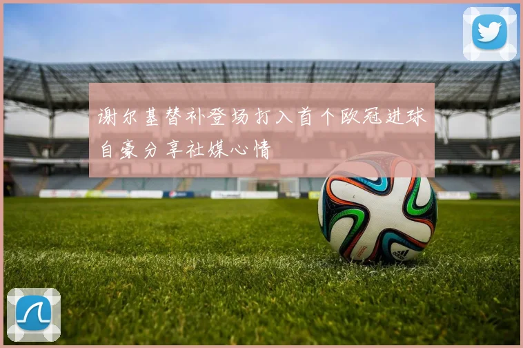 谢尔基替补登场打入首个欧冠进球自豪分享社媒心情