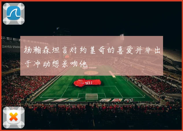 杨瀚森坦言对约基奇的喜爱并非出于冲动想亲吻他