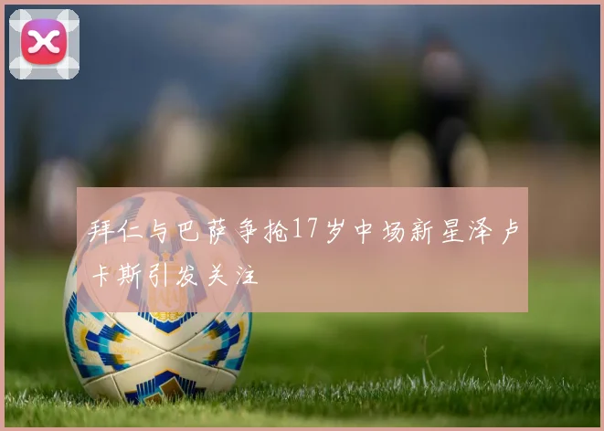 拜仁与巴萨争抢17岁中场新星泽卢卡斯引发关注