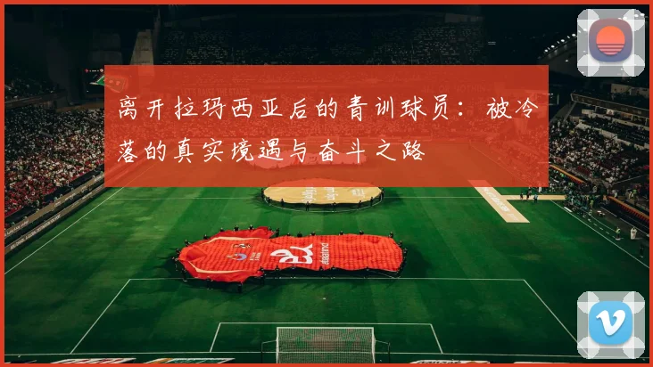 离开拉玛西亚后的青训球员：被冷落的真实境遇与奋斗之路
