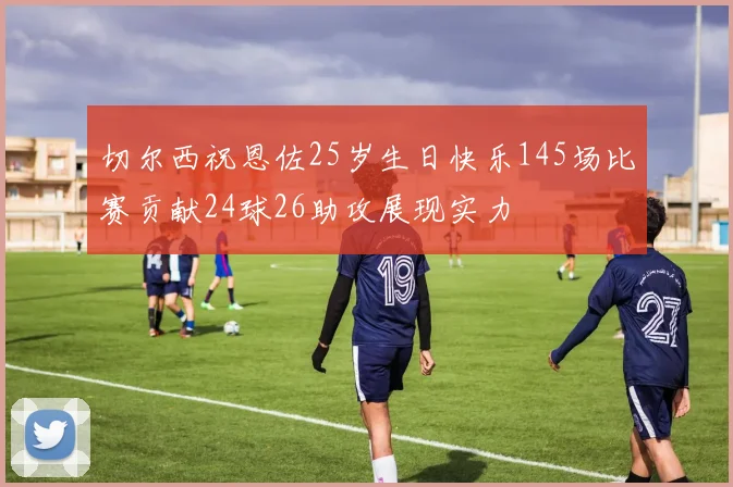 切尔西祝恩佐25岁生日快乐145场比赛贡献24球26助攻展现实力