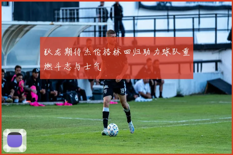 狄龙期待杰伦格林回归助力球队重燃斗志与士气