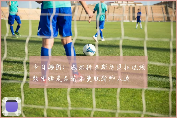 今日趣图：威尔科克斯与贝拉达频频出镜是否暗示曼联新帅人选