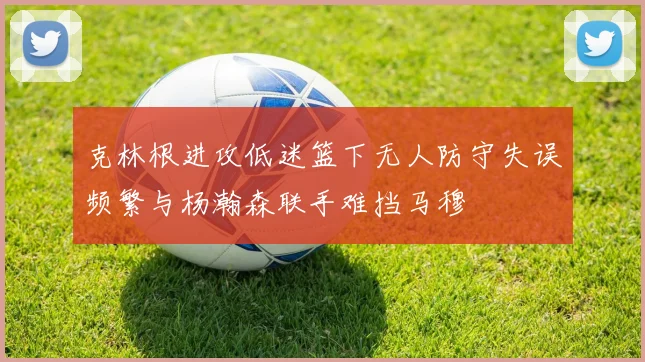 克林根进攻低迷篮下无人防守失误频繁与杨瀚森联手难挡马穆