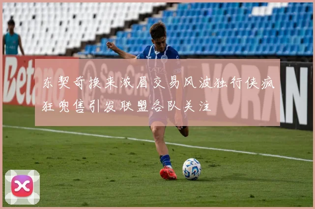 东契奇换来浓眉交易风波独行侠疯狂兜售引发联盟各队关注