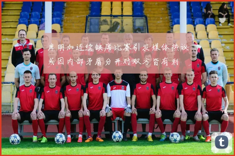 库明加连续缺席比赛引发媒体热议或因内部矛盾分开对双方皆有利