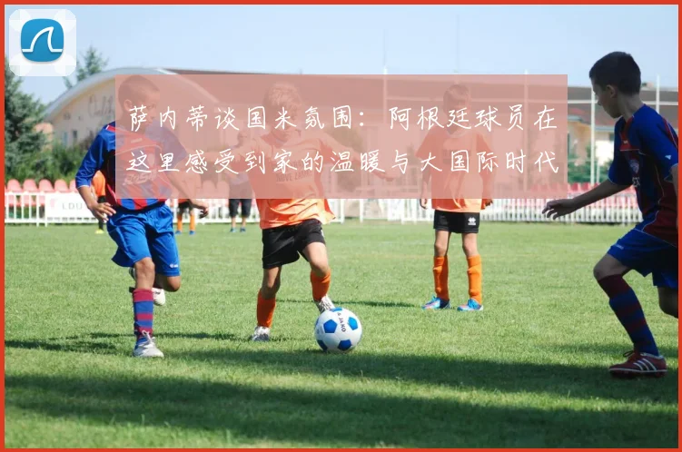 萨内蒂谈国米氛围：阿根廷球员在这里感受到家的温暖与大国际时代的传承