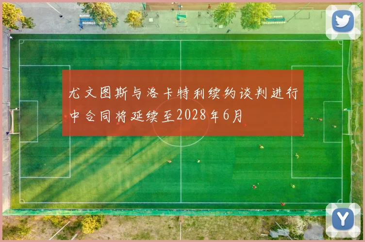 尤文图斯与洛卡特利续约谈判进行中合同将延续至2028年6月